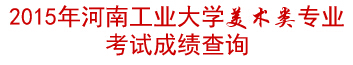 河南工业大学2015年美术类专业校考成绩查询